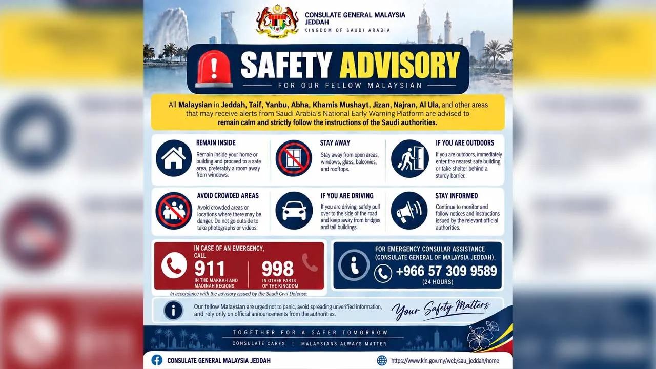 The Consulate General of Malaysia in Jeddah advises all Malaysians residing in or travelling within Jeddah, Taif, Yanbu, Abha, Khamis Mushayt, Jizan, Najran, Al Ula and other areas that may receive alerts through Saudi Arabia’s National Early Warning Platform to remain calm, stay vigilant and strictly follow the instructions issued by the Saudi authorities.
